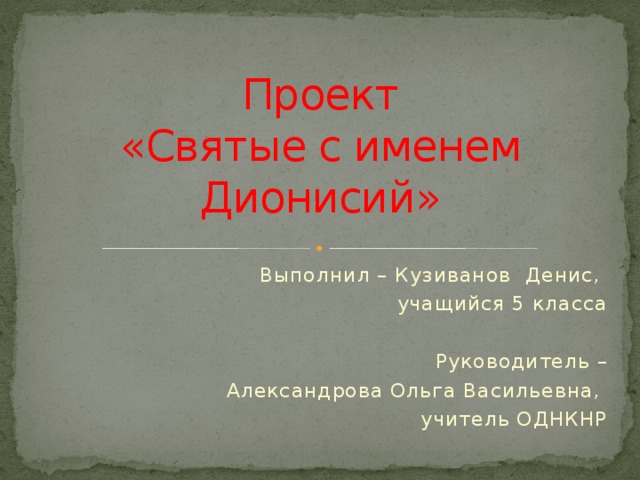 Проект  «Святые с именем Дионисий» Выполнил – Кузиванов Денис, учащийся 5 класса Руководитель –  Александрова Ольга Васильевна, учитель ОДНКНР 