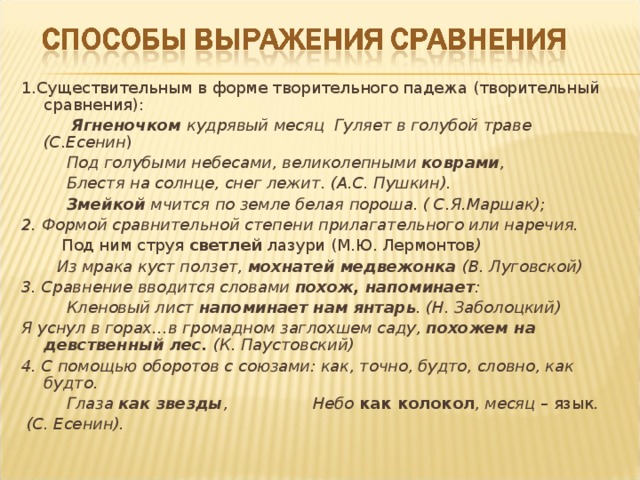 1.Существительным в форме творительного падежа (творительный сравнения):  Ягненочком кудрявый месяц Гуляет в голубой траве (С.Есенин )  Под голубыми небесами, великолепными коврами ,  Блестя на солнце, снег лежит. (А.С. Пушкин).  Змейкой мчится по земле белая пороша. ( С.Я.Маршак); 2. Формой сравнительной степени прилагательного или наречия.  Под ним струя светлей лазури (М.Ю. Лермонтов )  Из мрака куст ползет, мохнатей медвежонка (В. Луговской) 3. Сравнение вводится словами похож, напоминает :  Кленовый лист напоминает  нам янтарь . (Н. Заболоцкий) Я уснул в горах…в громадном заглохшем саду, похожем на девственный лес. (К. Паустовский) 4. С помощью оборотов с союзами: как, точно, будто, словно, как будто.  Глаза как звезды , Небо как колокол , месяц – язык .  (С. Есенин). 