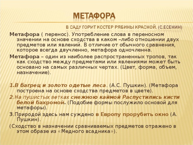 Метафора ( перенос). Употребление слова в переносном значении на основе сходства в каком –либо отношении двух предметов или явлений. В отличие от обычного сравнения, которое всегда двучленно, метафора одночленна. Метафора – один из наиболее распространенных тропов, так как сходство между предметами или явлениями может быть основано на самых различных чертах. (Цвет, форма, объем, назначение).  1.В багрец и золото одетые леса . (А.С. Пушкин). (Метафора построена на основе сходства предметов в цвете). 2 .На пушистых ветках снежною каймой Распустились кисти белой бахромой . (Подобие формы послужило основой для метафоры). 3 .Природой здесь нам суждено в Европу прорубить окно (А. Пушкин). (Сходство в назначении сравниваемых предметов отражено в этом образе из «Медного всадника»). 
