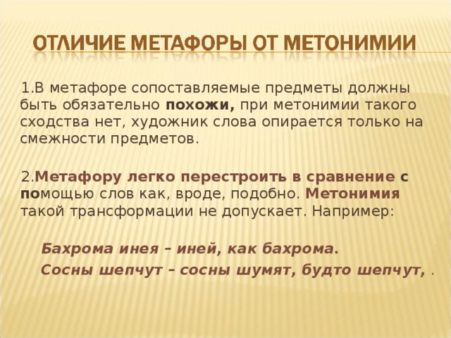 1.В метафоре сопоставляемые предметы должны быть обязательно похожи, при метонимии такого сходства нет, художник слова опирается только на смежности предметов. 2. Метафору легко перестроить в сравнение с по мощью слов как, вроде, подобно. Метонимия  такой трансформации не допускает. Например:   Бахрома инея – иней, как бахрома.  Сосны шепчут – сосны шумят, будто шепчут, . 