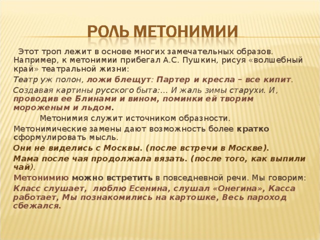  Этот троп лежит в основе многих замечательных образов. Например, к метонимии прибегал А.С. Пушкин, рисуя «волшебный край» театральной жизни: Театр уж полон, ложи блещут : Партер и кресла – все кипит . Создавая картины русского быта:… И жаль зимы старухи. И , проводив ее Блинами и вином, поминки ей творим мороженым и льдом .  Метонимия служит источником образности. Метонимические замены дают возможность более кратко с формулировать мысль. Они не виделись с Москвы. (после встречи в Москве). Мама после чая продолжала вязать. (после того, как выпили чай ). Метонимию можно встретить в повседневной речи. Мы говорим: Класс слушает, люблю Есенина, слушал «Онегина», Касса работает, Мы познакомились на картошке, Весь пароход сбежался. 