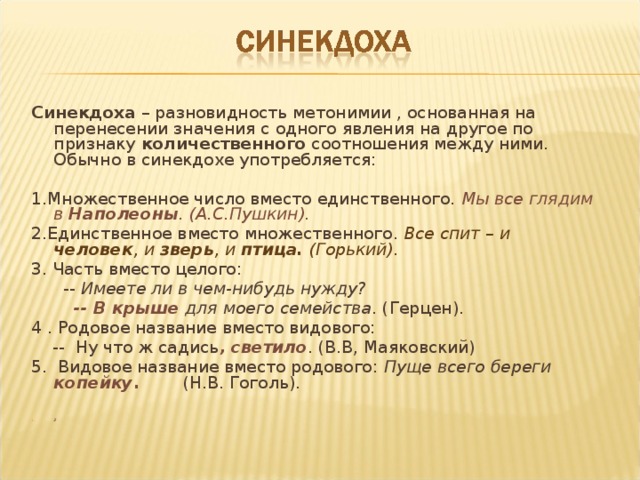 Синекдоха – разновидность метонимии , основанная на перенесении значения с одного явления на другое по признаку количественного соотношения между ними. Обычно в синекдохе употребляется: 1.Множественное число вместо единственного. Мы все глядим в Наполеоны . (А.С.Пушкин). 2.Единственное вместо множественного. Все спит – и человек , и зверь , и птица. (Горький). 3. Часть вместо целого:  -- Имеете ли в чем-нибудь нужду?  -- В крыше для моего семейства . (Герцен). 4 . Родовое название вместо видового:  -- Ну что ж садись , светило . (В.В, Маяковский) 5. Видовое название вместо родового: Пуще всего береги копейку . (Н.В. Гоголь).     2  