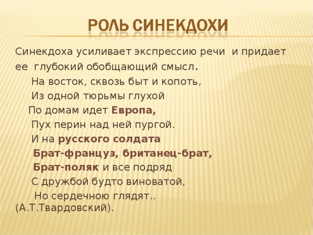Синекдоха усиливает экспрессию речи и придает ее глубокий обобщающий смысл .  На восток, сквозь быт и копоть,  Из одной тюрьмы глухой  По домам идет Европа,  Пух перин над ней пургой.  И на русского солдата  Брат-француз, британец-брат,  Брат-поляк и все подряд  С дружбой будто виноватой,  Но сердечною глядят.. (А.Т.Твардовский). 