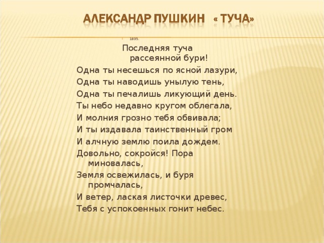 1835. 1835. 1835. 1835. Последняя туча рассеянной бури! Последняя туча рассеянной бури! Последняя туча рассеянной бури! Последняя туча рассеянной бури! Одна ты несешься по ясной лазури, Одна ты наводишь унылую тень, Одна ты печалишь ликующий день. Ты небо недавно кругом облегала, И молния грозно тебя обвивала; И ты издавала таинственный гром И алчную землю поила дождем. Довольно, сокройся! Пора миновалась, Земля освежилась, и буря промчалась, И ветер, лаская листочки древес, Тебя с успокоенных гонит небес. 