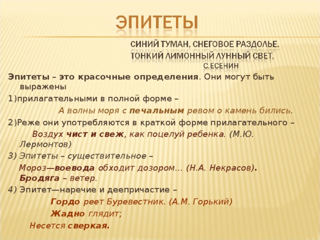 Эпитеты – это красочные определения . Они могут быть выражены 1)прилагательными в полной форме –  А волны моря с печальным ревом о камень бились . 2)Реже они употребляются в краткой форме прилагательного –  Воздух чист и свеж , как поцелуй ребенка. (М.Ю. Лермонтов) 3) Эпитеты – существительное –  Мороз— воевода обходит дозором… (Н.А. Некрасов) . Бродяга – ветер . 4) Эпитет—наречие и деепричастие –  Гордо реет Буревестник. (А.М. Горький)  Жадно глядит;  Несется сверкая.  