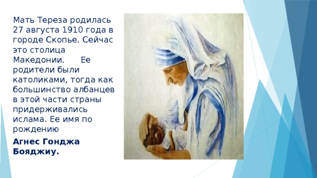 Мать Тереза родилась 27 августа 1910 года в городе Скопье. Сейчас это столица Македонии. Ее родители были католиками, тогда как большинство албанцев в этой части страны придерживались ислама. Ее имя по рождению Агнес Гонджа Бояджиу. 