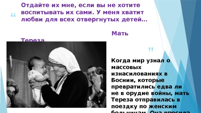 Отдайте их мне, если вы не хотите воспитывать их сами. У меня хватит любви для всех отвергнутых детей…               Мать Тереза Когда мир узнал о массовых изнасилованиях в Боснии, которые превратились едва ли не в орудие войны, мать Тереза отправилась в поездку по женским больницам. Она просила пострадавших боснийских женщин не делать аборты. 