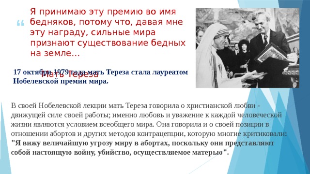 Я принимаю эту премию во имя бедняков, потому что, давая мне эту награду, сильные мира признают существование бедных на земле…                         Мать Тереза 17 октября 1979 года мать Тереза стала лауреатом Нобелевской премии мира. В своей Нобелевской лекции мать Тереза говорила о христианской любви - движущей силе своей работы; именно любовь и уважение к каждой человеческой жизни являются условием всеобщего мира. Она говорила и о своей позиции в отношении абортов и других методов контрацепции, которую многие критиковали: 