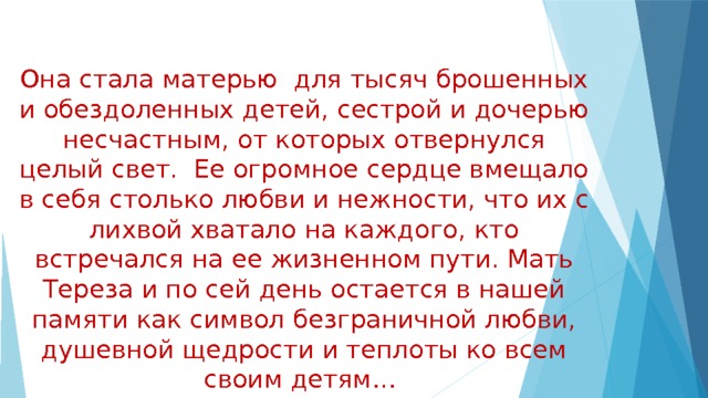 Она стала матерью для тысяч брошенных и обездоленных детей, сестрой и дочерью несчастным, от которых отвернулся целый свет. Ее огромное сердце вмещало в себя столько любви и нежности, что их с лихвой хватало на каждого, кто встречался на ее жизненном пути. Мать Тереза и по сей день остается в нашей памяти как символ безграничной любви, душевной щедрости и теплоты ко всем своим детям… 