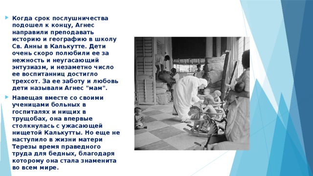 Когда срок послушничества подошел к концу, Агнес направили преподавать историю и географию в школу Св. Анны в Калькутте. Дети очень скоро полюбили ее за нежность и неугасающий энтузиазм, и незаметно число ее воспитанниц достигло трехсот. За ее заботу и любовь дети называли Агнес 
