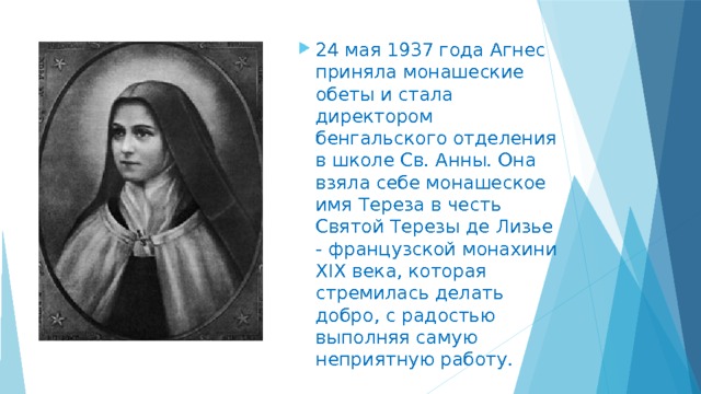 24 мая 1937 года Агнес приняла монашеские обеты и стала директором бенгальского отделения в школе Св. Анны. Она взяла себе монашеское имя Тереза в честь Святой Терезы де Лизье - французской монахини XIX века, которая стремилась делать добро, с радостью выполняя самую неприятную работу. 
