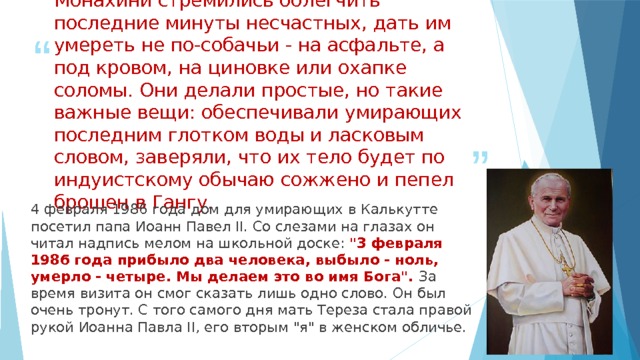 Монахини стремились облегчить последние минуты несчастных, дать им умереть не по-собачьи - на асфальте, а под кровом, на циновке или охапке соломы. Они делали простые, но такие важные вещи: обеспечивали умирающих последним глотком воды и ласковым словом, заверяли, что их тело будет по индуистскому обычаю сожжено и пепел брошен в Гангу.   4 февраля 1986 года дом для умирающих в Калькутте посетил папа Иоанн Павел II. Со слезами на глазах он читал надпись мелом на школьной доске: 