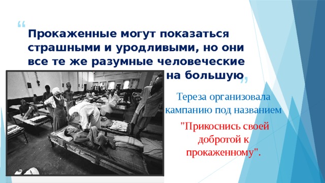 Прокаженные могут показаться страшными и уродливыми, но они все те же разумные человеческие существа, способные на большую любовь… Тереза организовала кампанию под названием  