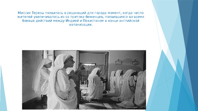 Миссия Терезы появилась в решающий для города момент, когда число жителей увеличивалось из-за притока беженцев, появившихся во время боевых действий между Индией и Пакистаном в конце английской колонизации.   