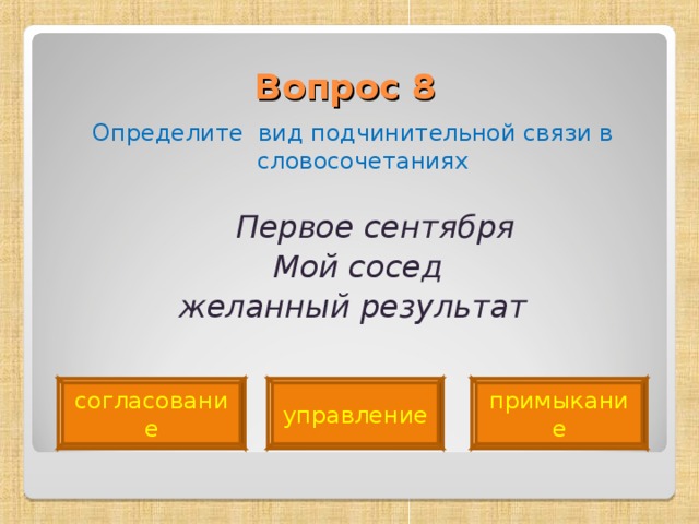 Вопрос 8   Определите вид подчинительной связи в словосочетаниях  Первое сентября  Мой сосед  желанный результат  согласование управление примыкание 