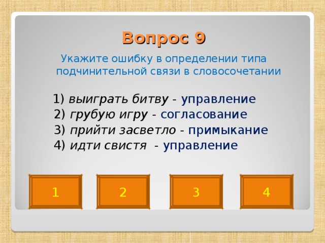 Вопрос 9   Укажите ошибку в определении типа подчинительной связи в словосочетании  1) выиграть битву - управление  2) грубую игру - согласование  3) прийти засветло - примыкание   4) идти свистя - управление 4 2 3 1 