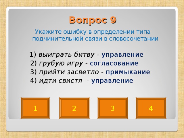 Вопрос 9   Укажите ошибку в определении типа подчинительной связи в словосочетании  1) выиграть битву - управление  2) грубую игру - согласование  3) прийти засветло - примыкание   4) идти свистя - управление 4 2 3 1 