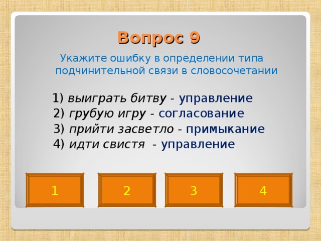 Вопрос 9   Укажите ошибку в определении типа подчинительной связи в словосочетании  1) выиграть битву - управление  2) грубую игру - согласование  3) прийти засветло - примыкание   4) идти свистя - управление 4 2 3 1 