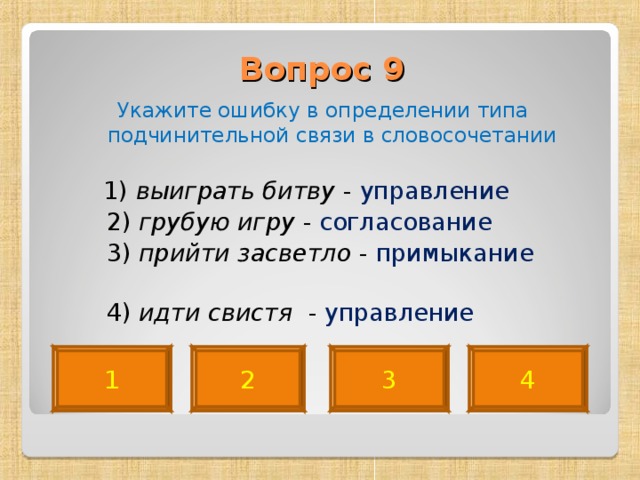 Вопрос 9   Укажите ошибку в определении типа подчинительной связи в словосочетании  1) выиграть битву - управление  2) грубую игру - согласование  3) прийти засветло - примыкание   4) идти свистя - управление 4 2 3 1 