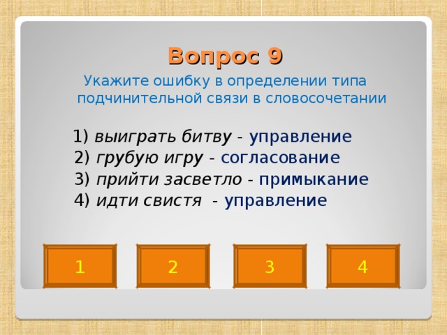 Вопрос 9   Укажите ошибку в определении типа подчинительной связи в словосочетании  1) выиграть битву - управление  2) грубую игру - согласование  3) прийти засветло - примыкание   4) идти свистя - управление 4 2 3 1 