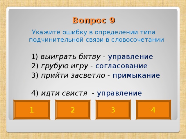 Вопрос 9   Укажите ошибку в определении типа подчинительной связи в словосочетании  1) выиграть битву - управление  2) грубую игру - согласование  3) прийти засветло - примыкание   4) идти свистя - управление 4 2 3 1 