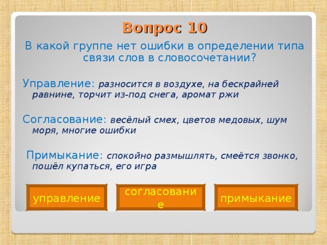 Вопрос 10   В какой группе нет ошибки в определении типа связи слов в словосочетании? Управление: разносится в воздухе, на бескрайней равнине, торчит из-под снега, аромат ржи Согласование: весёлый смех, цветов медовых, шум моря, многие ошибки   Примыкание: спокойно размышлять, смеётся звонко, пошёл купаться, его игра примыкание согласование управление 