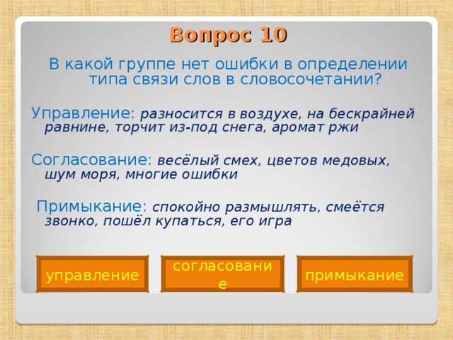 Вопрос 10   В какой группе нет ошибки в определении типа связи слов в словосочетании? Управление: разносится в воздухе, на бескрайней равнине, торчит из-под снега, аромат ржи Согласование: весёлый смех, цветов медовых, шум моря, многие ошибки   Примыкание: спокойно размышлять, смеётся звонко, пошёл купаться, его игра  управление согласование примыкание 