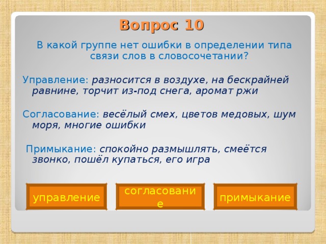 Вопрос 10   В какой группе нет ошибки в определении типа связи слов в словосочетании? Управление: разносится в воздухе, на бескрайней равнине, торчит из-под снега, аромат ржи Согласование: весёлый смех, цветов медовых, шум моря, многие ошибки   Примыкание: спокойно размышлять, смеётся звонко, пошёл купаться, его игра  управление согласование примыкание 