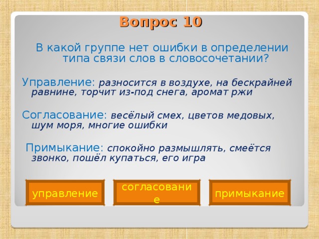 Вопрос 10    В какой группе нет ошибки в определении типа связи слов в словосочетании? Управление: разносится в воздухе, на бескрайней равнине, торчит из-под снега, аромат ржи Согласование: весёлый смех, цветов медовых, шум моря, многие ошибки   Примыкание: спокойно размышлять, смеётся звонко, пошёл купаться, его игра  примыкание управление согласование 