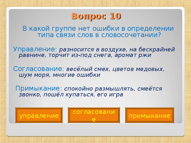 Вопрос 10    В какой группе нет ошибки в определении типа связи слов в словосочетании? Управление: разносится в воздухе, на бескрайней равнине, торчит из-под снега, аромат ржи Согласование: весёлый смех, цветов медовых, шум моря, многие ошибки   Примыкание: спокойно размышлять, смеётся звонко, пошёл купаться, его игра  управление согласование примыкание 