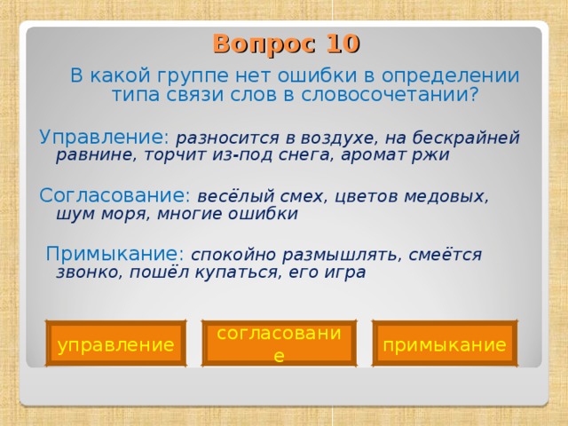 Вопрос 10    В какой группе нет ошибки в определении типа связи слов в словосочетании? Управление: разносится в воздухе, на бескрайней равнине, торчит из-под снега, аромат ржи Согласование: весёлый смех, цветов медовых, шум моря, многие ошибки   Примыкание: спокойно размышлять, смеётся звонко, пошёл купаться, его игра  управление согласование примыкание 