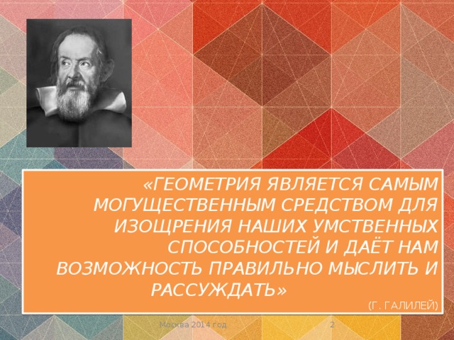 «ГЕОМЕТРИЯ ЯВЛЯЕТСЯ САМЫМ МОГУЩЕСТВЕННЫМ СРЕДСТВОМ ДЛЯ ИЗОЩРЕНИЯ НАШИХ УМСТВЕННЫХ СПОСОБНОСТЕЙ И ДАЁТ НАМ ВОЗМОЖНОСТЬ ПРАВИЛЬНО МЫСЛИТЬ И РАССУЖДАТЬ»  (Г. ГАЛИЛЕЙ)  Москва 2014 год