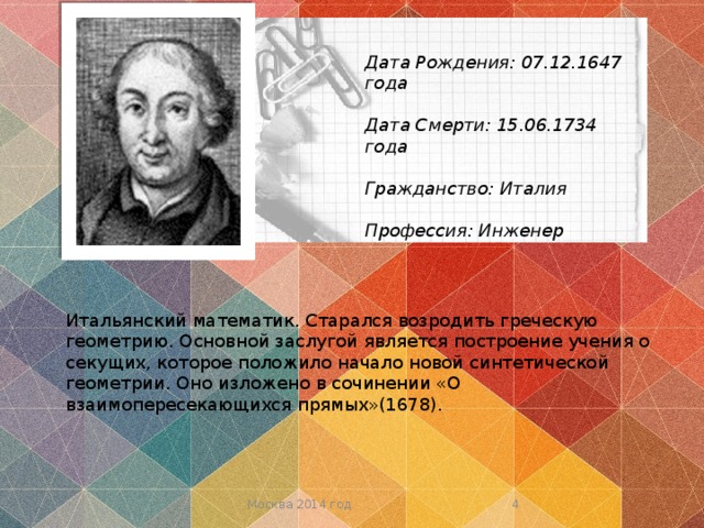 Дата Рождения:  07.12.1647 года  Дата Смерти: 15.06.1734 года  Гражданство: Италия  Профессия: Инженер Итальянский математик. Старался возродить греческую геометрию. Основной заслугой является построение учения о секущих, которое положило начало новой синтетической геометрии. Оно изложено в сочинении «О взаимопересекающихся прямых»(1678).  Москва 2014 год