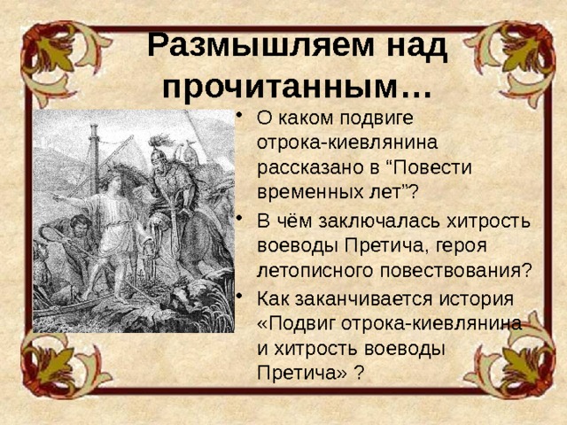 Размышляем над прочитанным… О каком подвиге отрока-киевлянина рассказано в “Повести временных лет”? В чём заключалась хитрость воеводы Претича, героя летописного повествования? Как заканчивается история «Подвиг отрока-киевлянина и хитрость воеводы Претича» ? 