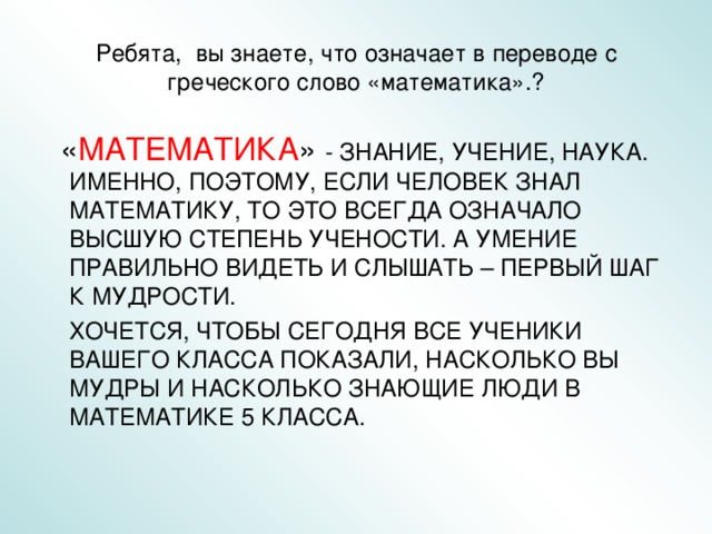 Ребята, вы знаете, что означает в переводе с греческого слово «математика».?  « МАТЕМАТИКА » - ЗНАНИЕ, УЧЕНИЕ, НАУКА. ИМЕННО, ПОЭТОМУ, ЕСЛИ ЧЕЛОВЕК ЗНАЛ МАТЕМАТИКУ, ТО ЭТО ВСЕГДА ОЗНАЧАЛО ВЫСШУЮ СТЕПЕНЬ УЧЕНОСТИ. А УМЕНИЕ ПРАВИЛЬНО ВИДЕТЬ И СЛЫШАТЬ – ПЕРВЫЙ ШАГ К МУДРОСТИ.  ХОЧЕТСЯ, ЧТОБЫ СЕГОДНЯ ВСЕ УЧЕНИКИ ВАШЕГО КЛАССА ПОКАЗАЛИ, НАСКОЛЬКО ВЫ МУДРЫ И НАСКОЛЬКО ЗНАЮЩИЕ ЛЮДИ В МАТЕМАТИКЕ 5 КЛАССА. 