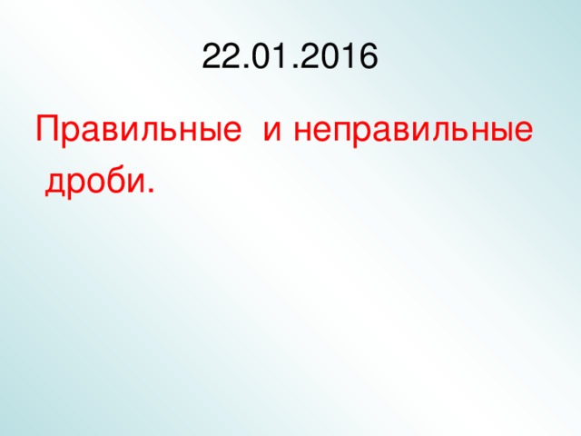 22 .01.2016 Правильные и неправильные  дроби. 