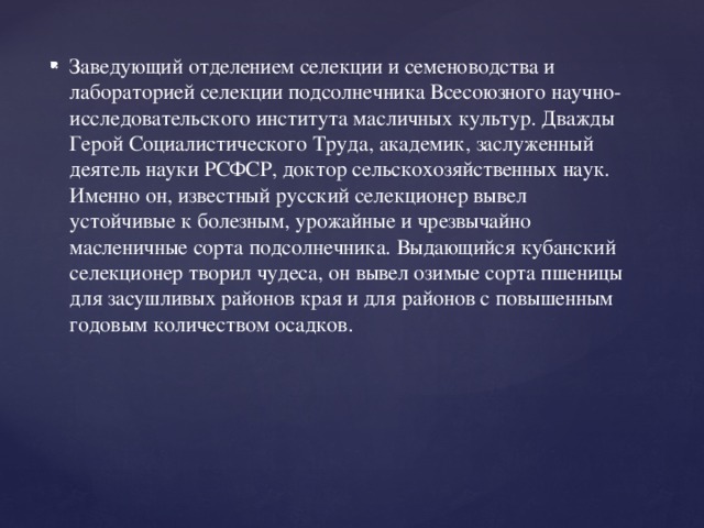 Заведующий отделением селекции и семеноводства и лабораторией селекции подсолнечника Всесоюзного научно-исследовательского института масличных культур. Дважды Герой Социалистического Труда, академик, заслуженный деятель науки РСФСР, доктор сельскохозяйственных наук. Именно он, известный русский селекционер вывел устойчивые к болезным, урожайные и чрезвычайно масленичные сорта подсолнечника. Выдающийся кубанский селекционер творил чудеса, он вывел озимые сорта пшеницы для засушливых районов края и для районов с повышенным годовым количеством осадков.