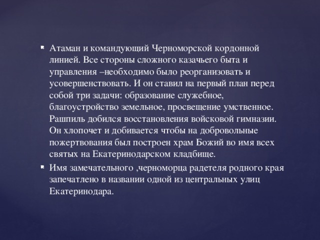 Атаман и командующий Черноморской кордонной линией. Все стороны сложного казачьего быта и управления –необходимо было реорганизовать и усовершенствовать. И он ставил на первый план перед собой три задачи: образование служебное, благоустройство земельное, просвещение умственное. Рашпиль добился восстановления войсковой гимназии. Он хлопочет и добивается чтобы на добровольные пожертвования был построен храм Божий во имя всех святых на Екатеринодарском кладбище. Имя замечательного ,черноморца радетеля родного края запечатлено в названии одной из центральных улиц Екатеринодара.