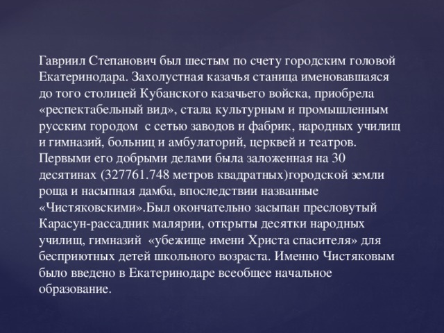 Гавриил Степанович был шестым по счету городским головой Екатеринодара. Захолустная казачья станица именовавшаяся до того столицей Кубанского казачьего войска, приобрела «респектабельный вид», стала культурным и промышленным русским городом с сетью заводов и фабрик, народных училищ и гимназий, больниц и амбулаторий, церквей и театров. Первыми его добрыми делами была заложенная на 30 десятинах (327761.748 метров квадратных)городской земли роща и насыпная дамба, впоследствии названные «Чистяковскими».Был окончательно засыпан пресловутый Карасун-рассадник малярии, открыты десятки народных училищ, гимназий «убежище имени Христа спасителя» для бесприютных детей школьного возраста. Именно Чистяковым было введено в Екатеринодаре всеобщее начальное образование .