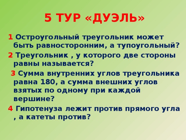 5 тур «Дуэль» 1 Остроугольный треугольник может быть равносторонним, а тупоугольный? 2 Треугольник , у которого две стороны равны называется?  3 Сумма внутренних углов треугольника равна 180, а сумма внешних углов взятых по одному при каждой вершине? 4 Гипотенуза лежит против прямого угла , а катеты против?  