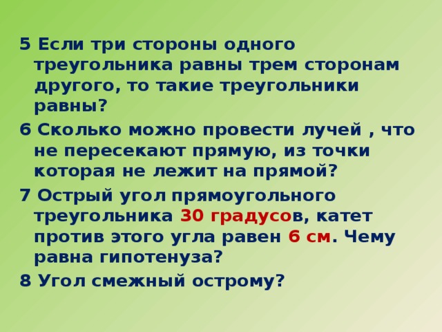 5 Если три стороны одного треугольника равны трем сторонам другого, то такие треугольники равны? 6 Сколько можно провести лучей , что не пересекают прямую, из точки которая не лежит на прямой? 7 Острый угол прямоугольного треугольника 30  градусо в, катет против этого угла равен 6 см . Чему равна гипотенуза? 8 Угол смежный острому?  
