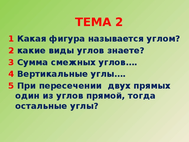  Тема 2   1 Какая фигура называется углом? 2 какие виды углов знаете? 3 Сумма смежных углов…. 4 Вертикальные углы…. 5 При пересечении двух прямых один из углов прямой, тогда остальные углы?  