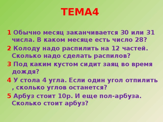  Тема4   1 Обычно месяц заканчивается 30 или 31 числа. В каком месяце есть число 28? 2 Колоду надо распилить на 12 частей. Сколько надо сделать распилов? 3 Под каким кустом сидит заяц во время дождя? 4 У стола 4 угла. Если один угол отпилить , сколько углов останется? 5 Арбуз стоит 10р. И еще пол-арбуза. Сколько стоит арбуз? 