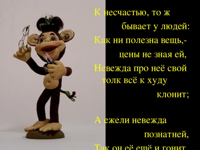 К несчастью, то ж  бывает у людей: Как ни полезна вещь,-  цены не зная ей, Невежда про неё свой толк всё к худу  клонит; А ежели невежда  познатней, Так он её ещё и гонит.