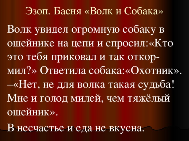 Эзоп. Басня «Волк и Собака» Волк увидел огромную собаку в ошейнике на цепи и спросил:«Кто это тебя приковал и так откор-мил?» Ответила собака:«Охотник». –«Нет, не для волка такая судьба! Мне и голод милей, чем тяжёлый ошейник». В несчастье и еда не вкусна.