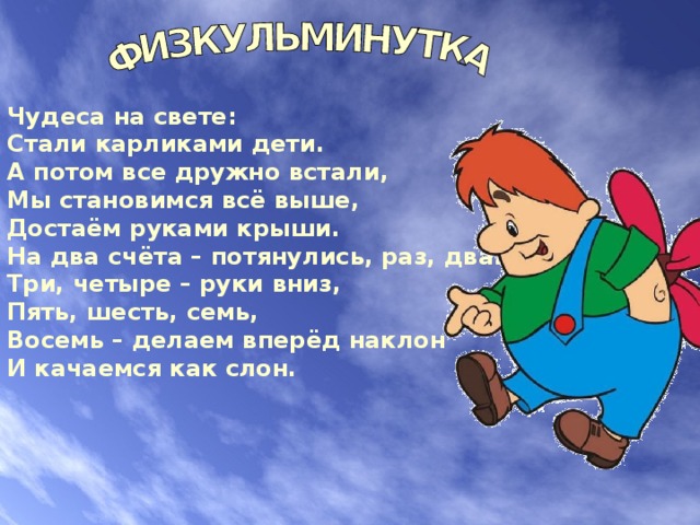 Чудеса на свете: Стали карликами дети. А потом все дружно встали, Мы становимся всё выше, Достаём руками крыши. На два счёта – потянулись, раз, два. Три, четыре – руки вниз, Пять, шесть, семь, Восемь – делаем вперёд наклон И качаемся как слон. 
