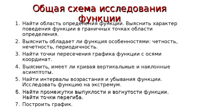 Общая схема исследования функции Найти область определения функции. Выяснить характер поведения функции в граничных точках области определения. Выяснить обладает ли функция особенностями: четность, нечетность, периодичность. Найти точки пересечения графика функции с осями координат. Выяснить, имеет ли кривая вертикальные и наклонные асимптоты. Найти интервалы возрастания и убывания функции. Исследовать функцию на экстремум. Найти промежутки выпуклости и вогнутости функции. Найти точки перегиба. Построить график. 