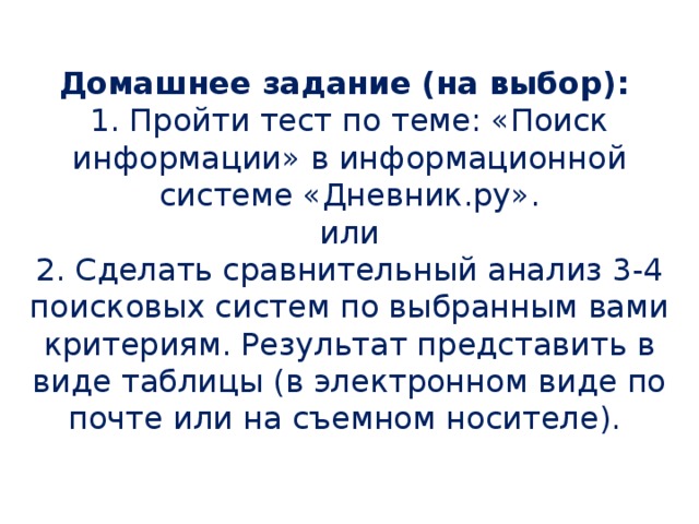 Домашнее задание (на выбор): 1. Пройти тест по теме: «Поиск информации» в информационной системе «Дневник.ру». или 2. Сделать сравнительный анализ 3-4 поисковых систем по выбранным вами критериям. Результат представить в виде таблицы (в электронном виде по почте или на съемном носителе).