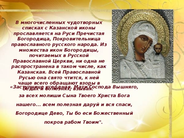 В многочисленных чудотворных списках с Казанской иконы прославляется на Руси Пречистая Богородица, Покровительница православного русского народа. Из множества икон Богородицы, почитаемых в Русской Православной Церкви, ни одна не распространена в таком числе, как Казанская. Всей Православной Русью она свято чтится, к ней чаще всего обращают взоры в бедах и болезнях, взывая: «Заступнице усердная, Мати Господа Вышняго, за всех молиши Сына Твоего Христа Бога нашего... всем полезная даруй и вся спаси, Богородице Дево, Ты бо еси Божественный покров рабом Твоим