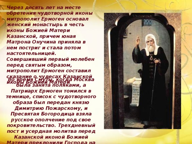 Через десять лет на месте обретения чудотворной иконы митрополит Ермоген основал женский монастырь в честь иконы Божией Матери Казанской, причем юная Матрона Онучина приняла в нем постриг и стала потом настоятельницей. Совершивший первый молебен перед святым образом, митрополит Ермоген составил сказание о чудесах Казанской иконы Божией Матери Во время Смуты, когда Москва была занята поляками, а Патриарх Ермоген томился в темнице, список с чудотворного образа был передан князю Димитрию Пожарскому, и Пресвятая Богородица взяла русское ополчение под свое покровительство. Трехдневный пост и усердная молитва перед Казанской иконой Божией Матери преклонили Господа на милость. 